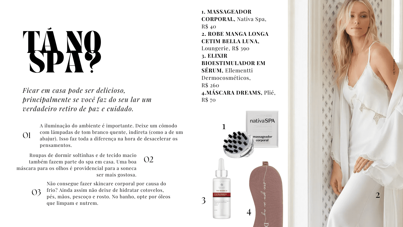 1. MASSAGEADOR CORPORAL, Nativa Spa, R$ 40 2. ROBE MANGA LONGA CETIM BELLA LUNA, Loungerie, R$ 390 3. ELIXIR BIOESTIMULADOR EM SÉRUM, Ellementti Dermocosméticos, R$ 260 4.MÁSCARA DREAMS, Plié, R$ 70